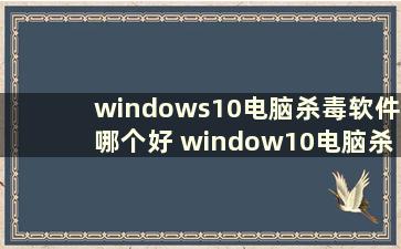 windows10电脑杀毒软件哪个好 window10电脑杀毒软件哪个好